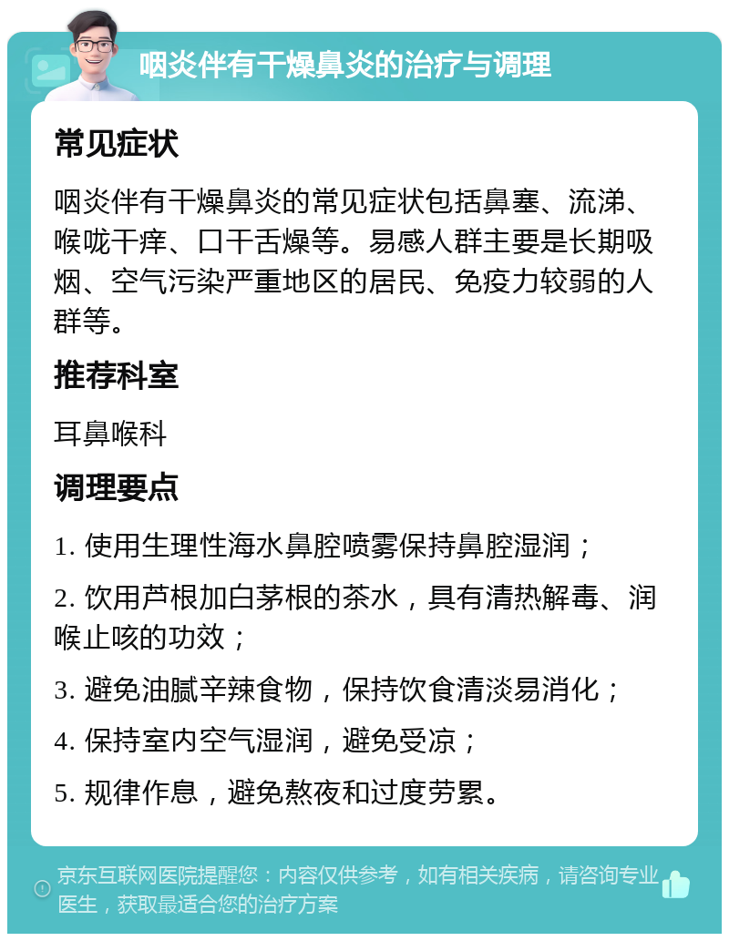 咽炎伴有干燥鼻炎的治疗与调理 常见症状 咽炎伴有干燥鼻炎的常见症状包括鼻塞、流涕、喉咙干痒、口干舌燥等。易感人群主要是长期吸烟、空气污染严重地区的居民、免疫力较弱的人群等。 推荐科室 耳鼻喉科 调理要点 1. 使用生理性海水鼻腔喷雾保持鼻腔湿润； 2. 饮用芦根加白茅根的茶水，具有清热解毒、润喉止咳的功效； 3. 避免油腻辛辣食物，保持饮食清淡易消化； 4. 保持室内空气湿润，避免受凉； 5. 规律作息，避免熬夜和过度劳累。