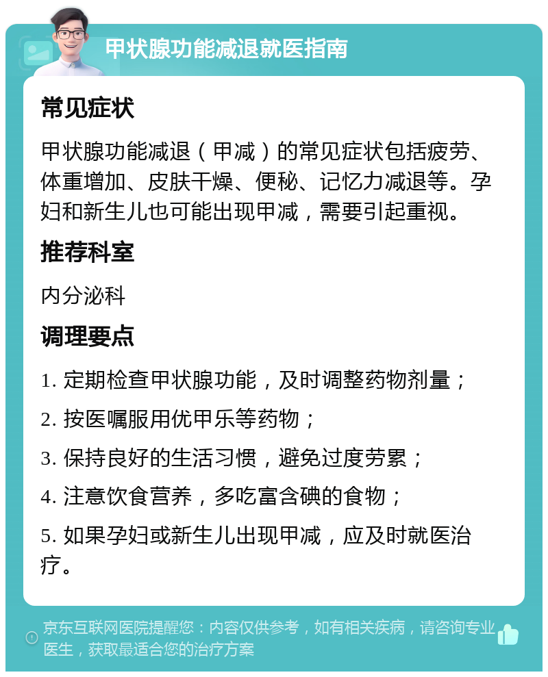 甲状腺功能减退就医指南 常见症状 甲状腺功能减退（甲减）的常见症状包括疲劳、体重增加、皮肤干燥、便秘、记忆力减退等。孕妇和新生儿也可能出现甲减，需要引起重视。 推荐科室 内分泌科 调理要点 1. 定期检查甲状腺功能，及时调整药物剂量； 2. 按医嘱服用优甲乐等药物； 3. 保持良好的生活习惯，避免过度劳累； 4. 注意饮食营养，多吃富含碘的食物； 5. 如果孕妇或新生儿出现甲减，应及时就医治疗。