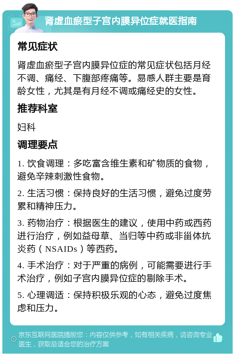 肾虚血瘀型子宫内膜异位症就医指南 常见症状 肾虚血瘀型子宫内膜异位症的常见症状包括月经不调、痛经、下腹部疼痛等。易感人群主要是育龄女性，尤其是有月经不调或痛经史的女性。 推荐科室 妇科 调理要点 1. 饮食调理：多吃富含维生素和矿物质的食物，避免辛辣刺激性食物。 2. 生活习惯：保持良好的生活习惯，避免过度劳累和精神压力。 3. 药物治疗：根据医生的建议，使用中药或西药进行治疗，例如益母草、当归等中药或非甾体抗炎药（NSAIDs）等西药。 4. 手术治疗：对于严重的病例，可能需要进行手术治疗，例如子宫内膜异位症的剔除手术。 5. 心理调适：保持积极乐观的心态，避免过度焦虑和压力。