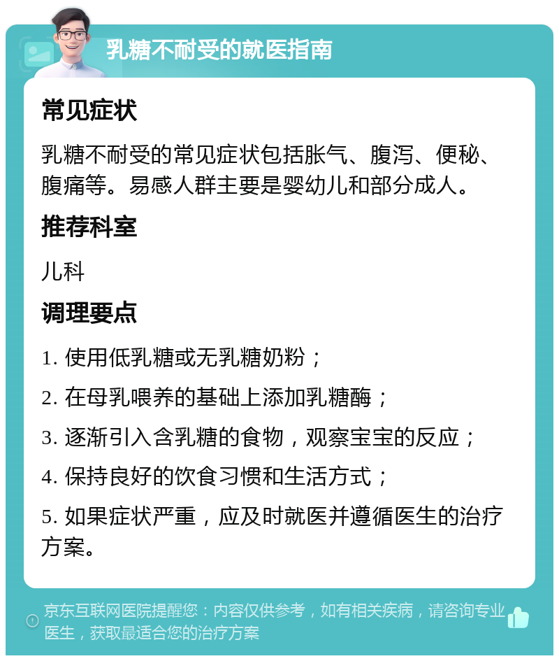 乳糖不耐受的就医指南 常见症状 乳糖不耐受的常见症状包括胀气、腹泻、便秘、腹痛等。易感人群主要是婴幼儿和部分成人。 推荐科室 儿科 调理要点 1. 使用低乳糖或无乳糖奶粉； 2. 在母乳喂养的基础上添加乳糖酶； 3. 逐渐引入含乳糖的食物，观察宝宝的反应； 4. 保持良好的饮食习惯和生活方式； 5. 如果症状严重，应及时就医并遵循医生的治疗方案。