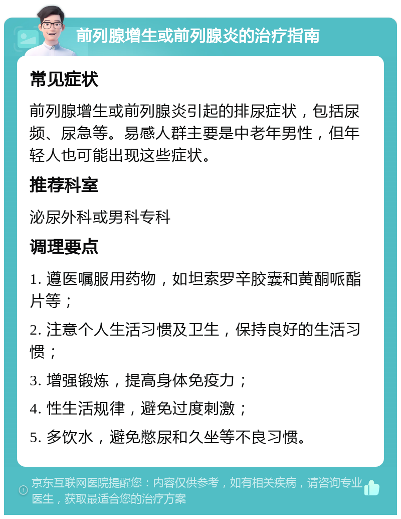 前列腺增生或前列腺炎的治疗指南 常见症状 前列腺增生或前列腺炎引起的排尿症状，包括尿频、尿急等。易感人群主要是中老年男性，但年轻人也可能出现这些症状。 推荐科室 泌尿外科或男科专科 调理要点 1. 遵医嘱服用药物，如坦索罗辛胶囊和黄酮哌酯片等； 2. 注意个人生活习惯及卫生，保持良好的生活习惯； 3. 增强锻炼，提高身体免疫力； 4. 性生活规律，避免过度刺激； 5. 多饮水，避免憋尿和久坐等不良习惯。