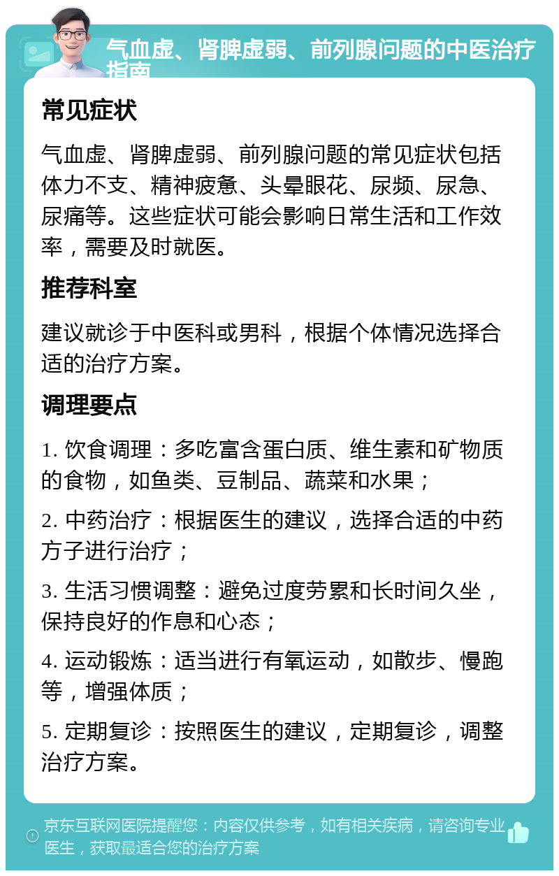 气血虚、肾脾虚弱、前列腺问题的中医治疗指南 常见症状 气血虚、肾脾虚弱、前列腺问题的常见症状包括体力不支、精神疲惫、头晕眼花、尿频、尿急、尿痛等。这些症状可能会影响日常生活和工作效率，需要及时就医。 推荐科室 建议就诊于中医科或男科，根据个体情况选择合适的治疗方案。 调理要点 1. 饮食调理：多吃富含蛋白质、维生素和矿物质的食物，如鱼类、豆制品、蔬菜和水果； 2. 中药治疗：根据医生的建议，选择合适的中药方子进行治疗； 3. 生活习惯调整：避免过度劳累和长时间久坐，保持良好的作息和心态； 4. 运动锻炼：适当进行有氧运动，如散步、慢跑等，增强体质； 5. 定期复诊：按照医生的建议，定期复诊，调整治疗方案。