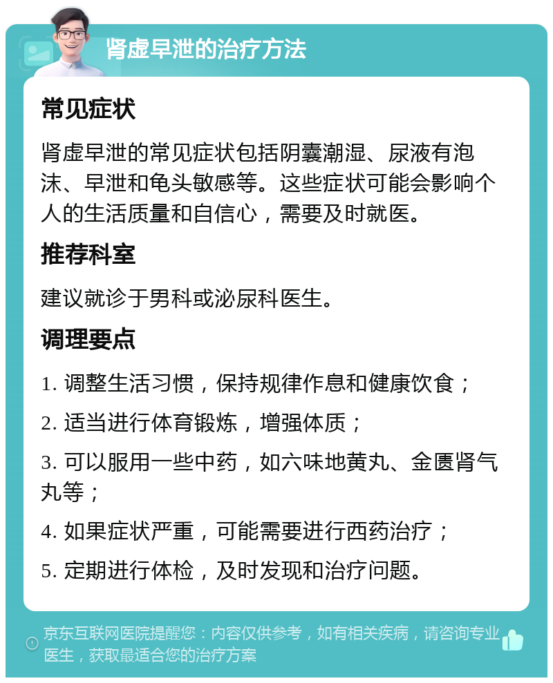 肾虚早泄的治疗方法 常见症状 肾虚早泄的常见症状包括阴囊潮湿、尿液有泡沫、早泄和龟头敏感等。这些症状可能会影响个人的生活质量和自信心，需要及时就医。 推荐科室 建议就诊于男科或泌尿科医生。 调理要点 1. 调整生活习惯，保持规律作息和健康饮食； 2. 适当进行体育锻炼，增强体质； 3. 可以服用一些中药，如六味地黄丸、金匮肾气丸等； 4. 如果症状严重，可能需要进行西药治疗； 5. 定期进行体检，及时发现和治疗问题。