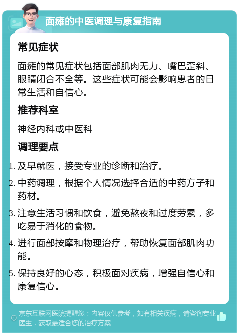 面瘫的中医调理与康复指南 常见症状 面瘫的常见症状包括面部肌肉无力、嘴巴歪斜、眼睛闭合不全等。这些症状可能会影响患者的日常生活和自信心。 推荐科室 神经内科或中医科 调理要点 及早就医，接受专业的诊断和治疗。 中药调理，根据个人情况选择合适的中药方子和药材。 注意生活习惯和饮食，避免熬夜和过度劳累，多吃易于消化的食物。 进行面部按摩和物理治疗，帮助恢复面部肌肉功能。 保持良好的心态，积极面对疾病，增强自信心和康复信心。