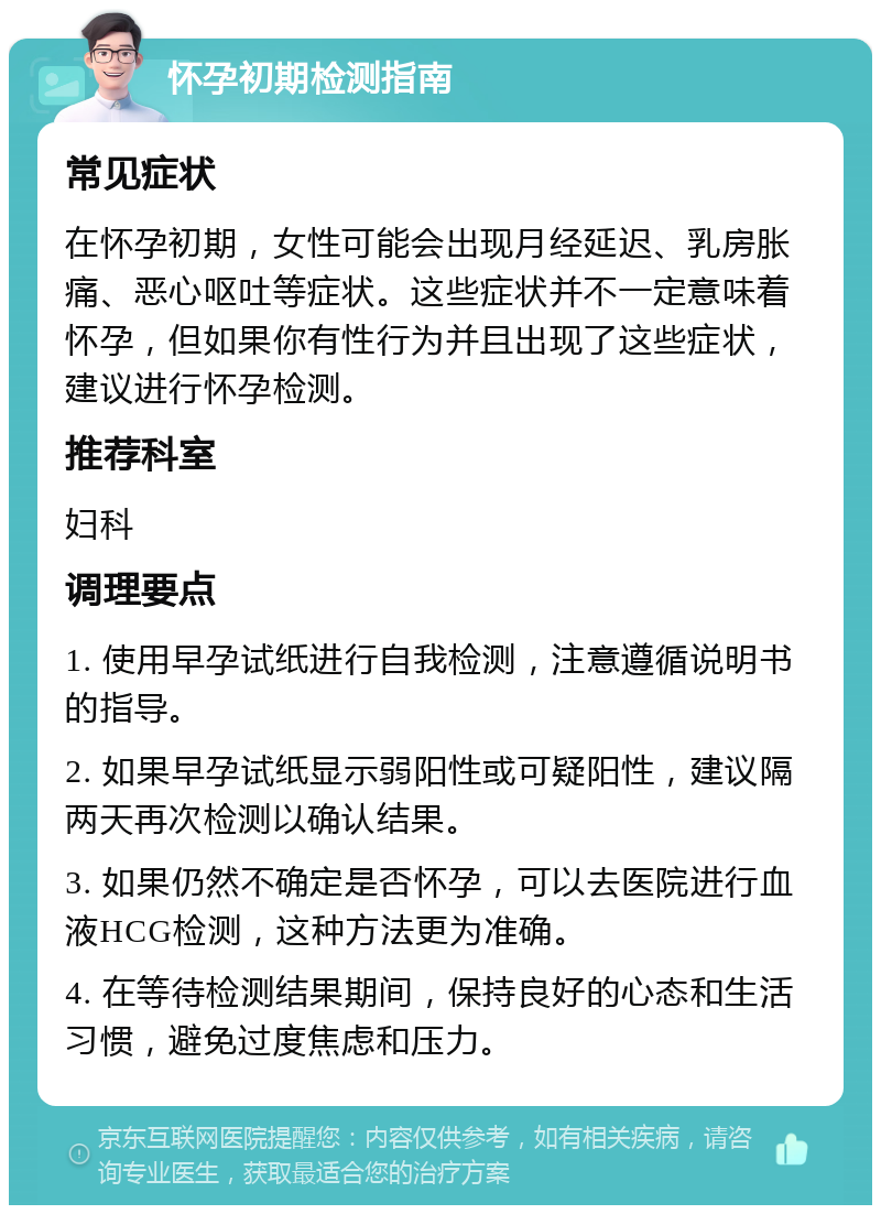 怀孕初期检测指南 常见症状 在怀孕初期，女性可能会出现月经延迟、乳房胀痛、恶心呕吐等症状。这些症状并不一定意味着怀孕，但如果你有性行为并且出现了这些症状，建议进行怀孕检测。 推荐科室 妇科 调理要点 1. 使用早孕试纸进行自我检测，注意遵循说明书的指导。 2. 如果早孕试纸显示弱阳性或可疑阳性，建议隔两天再次检测以确认结果。 3. 如果仍然不确定是否怀孕，可以去医院进行血液HCG检测，这种方法更为准确。 4. 在等待检测结果期间，保持良好的心态和生活习惯，避免过度焦虑和压力。