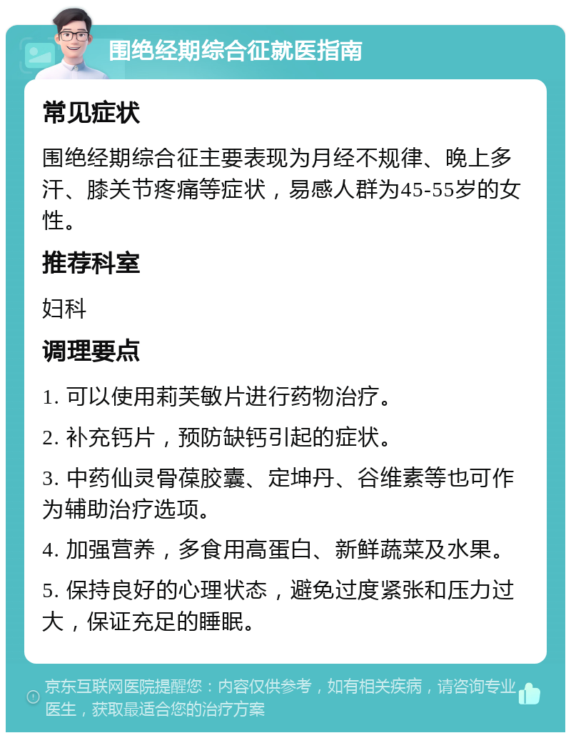 围绝经期综合征就医指南 常见症状 围绝经期综合征主要表现为月经不规律、晚上多汗、膝关节疼痛等症状，易感人群为45-55岁的女性。 推荐科室 妇科 调理要点 1. 可以使用莉芙敏片进行药物治疗。 2. 补充钙片，预防缺钙引起的症状。 3. 中药仙灵骨葆胶囊、定坤丹、谷维素等也可作为辅助治疗选项。 4. 加强营养，多食用高蛋白、新鲜蔬菜及水果。 5. 保持良好的心理状态，避免过度紧张和压力过大，保证充足的睡眠。