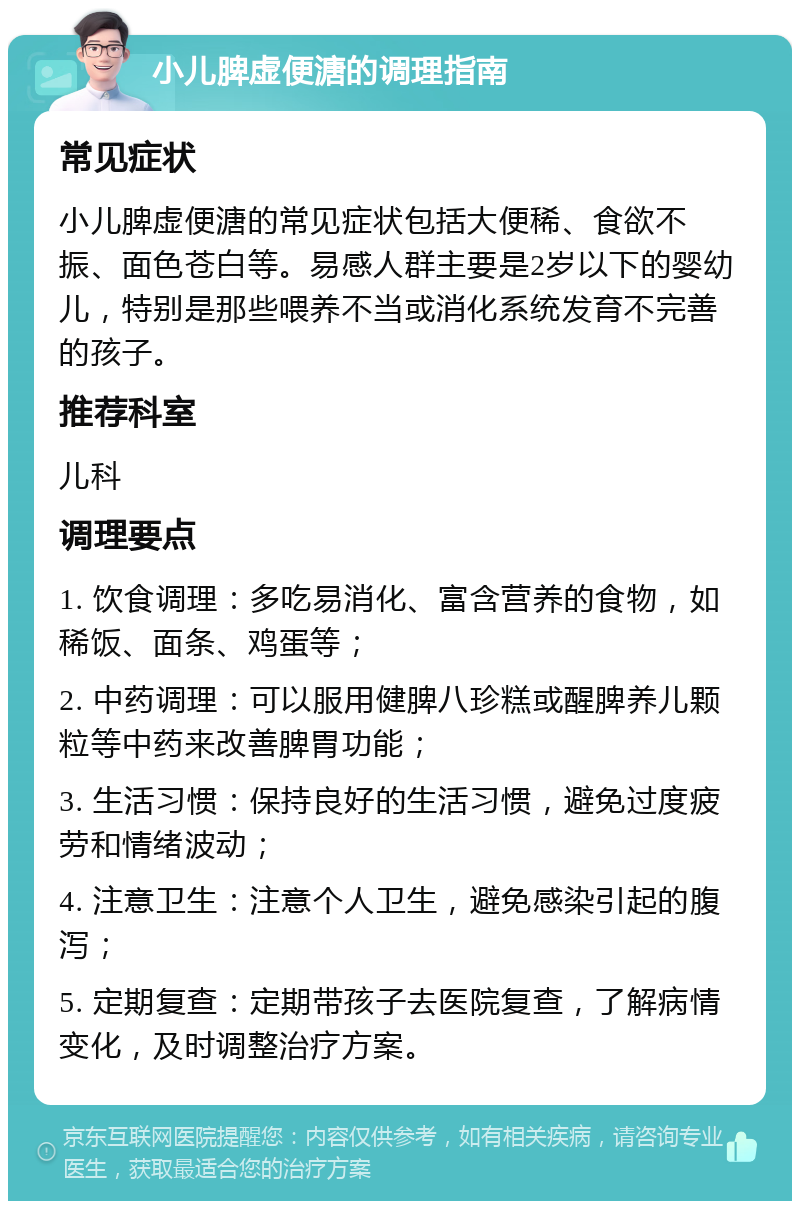 小儿脾虚便溏的调理指南 常见症状 小儿脾虚便溏的常见症状包括大便稀、食欲不振、面色苍白等。易感人群主要是2岁以下的婴幼儿，特别是那些喂养不当或消化系统发育不完善的孩子。 推荐科室 儿科 调理要点 1. 饮食调理：多吃易消化、富含营养的食物，如稀饭、面条、鸡蛋等； 2. 中药调理：可以服用健脾八珍糕或醒脾养儿颗粒等中药来改善脾胃功能； 3. 生活习惯：保持良好的生活习惯，避免过度疲劳和情绪波动； 4. 注意卫生：注意个人卫生，避免感染引起的腹泻； 5. 定期复查：定期带孩子去医院复查，了解病情变化，及时调整治疗方案。