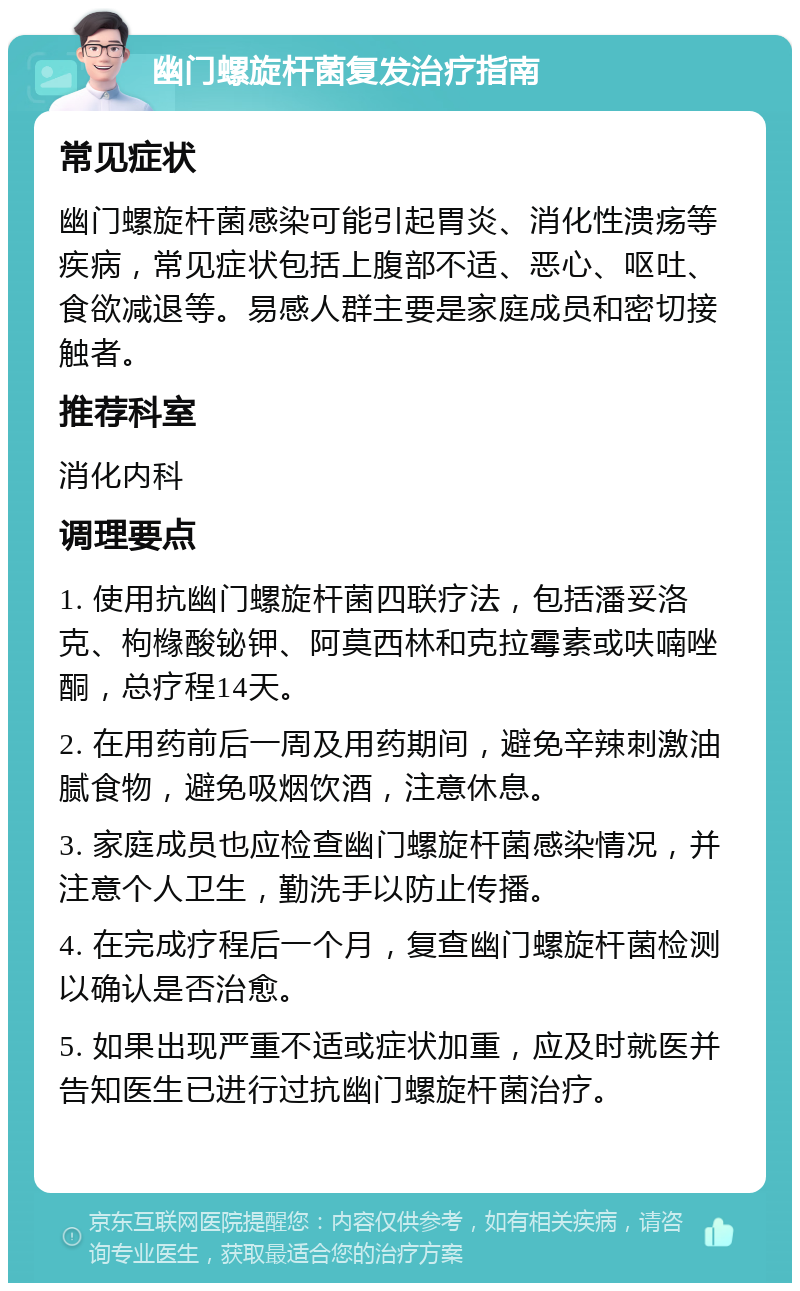 幽门螺旋杆菌复发治疗指南 常见症状 幽门螺旋杆菌感染可能引起胃炎、消化性溃疡等疾病，常见症状包括上腹部不适、恶心、呕吐、食欲减退等。易感人群主要是家庭成员和密切接触者。 推荐科室 消化内科 调理要点 1. 使用抗幽门螺旋杆菌四联疗法，包括潘妥洛克、枸橼酸铋钾、阿莫西林和克拉霉素或呋喃唑酮，总疗程14天。 2. 在用药前后一周及用药期间，避免辛辣刺激油腻食物，避免吸烟饮酒，注意休息。 3. 家庭成员也应检查幽门螺旋杆菌感染情况，并注意个人卫生，勤洗手以防止传播。 4. 在完成疗程后一个月，复查幽门螺旋杆菌检测以确认是否治愈。 5. 如果出现严重不适或症状加重，应及时就医并告知医生已进行过抗幽门螺旋杆菌治疗。