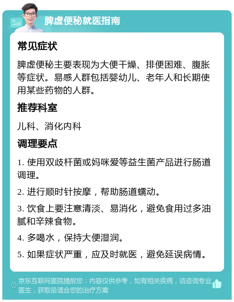 脾虚便秘就医指南 常见症状 脾虚便秘主要表现为大便干燥、排便困难、腹胀等症状。易感人群包括婴幼儿、老年人和长期使用某些药物的人群。 推荐科室 儿科、消化内科 调理要点 1. 使用双歧杆菌或妈咪爱等益生菌产品进行肠道调理。 2. 进行顺时针按摩，帮助肠道蠕动。 3. 饮食上要注意清淡、易消化，避免食用过多油腻和辛辣食物。 4. 多喝水，保持大便湿润。 5. 如果症状严重，应及时就医，避免延误病情。