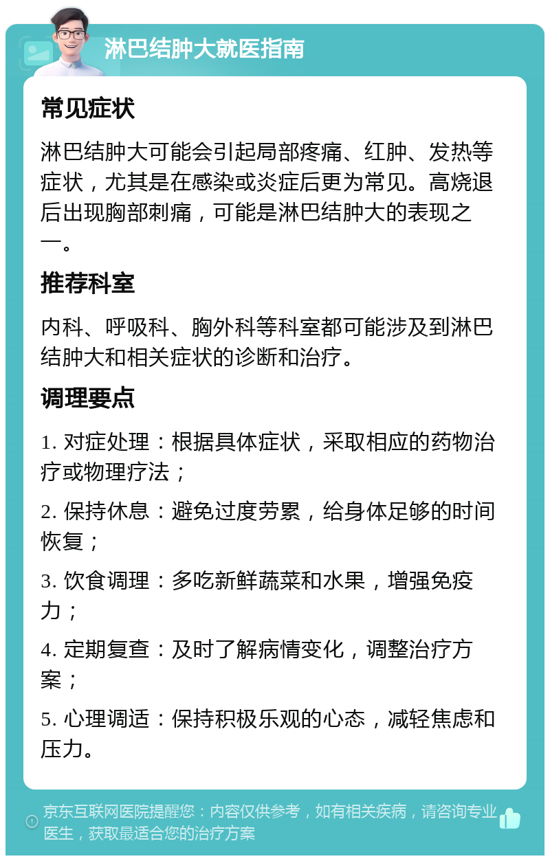 淋巴结肿大就医指南 常见症状 淋巴结肿大可能会引起局部疼痛、红肿、发热等症状，尤其是在感染或炎症后更为常见。高烧退后出现胸部刺痛，可能是淋巴结肿大的表现之一。 推荐科室 内科、呼吸科、胸外科等科室都可能涉及到淋巴结肿大和相关症状的诊断和治疗。 调理要点 1. 对症处理：根据具体症状，采取相应的药物治疗或物理疗法； 2. 保持休息：避免过度劳累，给身体足够的时间恢复； 3. 饮食调理：多吃新鲜蔬菜和水果，增强免疫力； 4. 定期复查：及时了解病情变化，调整治疗方案； 5. 心理调适：保持积极乐观的心态，减轻焦虑和压力。