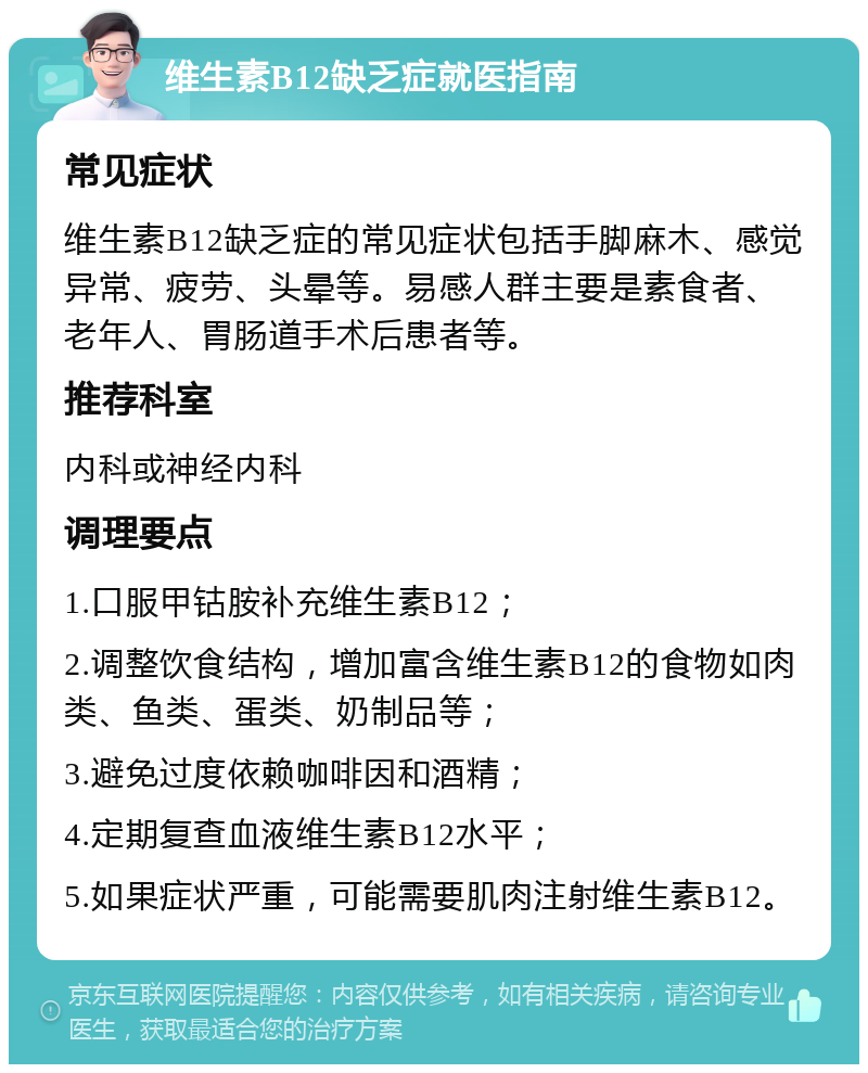 维生素B12缺乏症就医指南 常见症状 维生素B12缺乏症的常见症状包括手脚麻木、感觉异常、疲劳、头晕等。易感人群主要是素食者、老年人、胃肠道手术后患者等。 推荐科室 内科或神经内科 调理要点 1.口服甲钴胺补充维生素B12； 2.调整饮食结构，增加富含维生素B12的食物如肉类、鱼类、蛋类、奶制品等； 3.避免过度依赖咖啡因和酒精； 4.定期复查血液维生素B12水平； 5.如果症状严重，可能需要肌肉注射维生素B12。