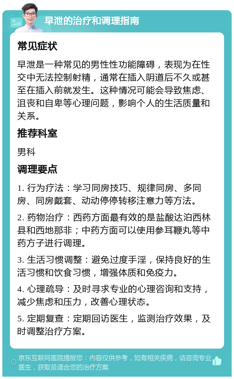 早泄的治疗和调理指南 常见症状 早泄是一种常见的男性性功能障碍，表现为在性交中无法控制射精，通常在插入阴道后不久或甚至在插入前就发生。这种情况可能会导致焦虑、沮丧和自卑等心理问题，影响个人的生活质量和关系。 推荐科室 男科 调理要点 1. 行为疗法：学习同房技巧、规律同房、多同房、同房戴套、动动停停转移注意力等方法。 2. 药物治疗：西药方面最有效的是盐酸达泊西林县和西地那非；中药方面可以使用参耳鞭丸等中药方子进行调理。 3. 生活习惯调整：避免过度手淫，保持良好的生活习惯和饮食习惯，增强体质和免疫力。 4. 心理疏导：及时寻求专业的心理咨询和支持，减少焦虑和压力，改善心理状态。 5. 定期复查：定期回访医生，监测治疗效果，及时调整治疗方案。