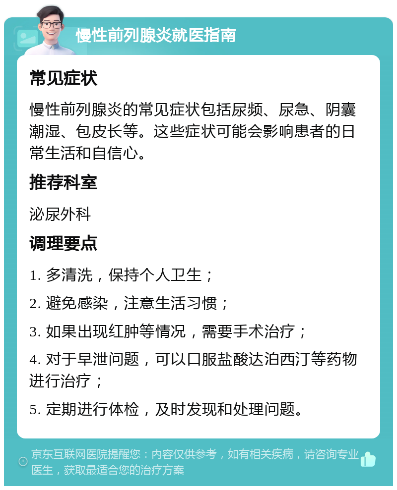 慢性前列腺炎就医指南 常见症状 慢性前列腺炎的常见症状包括尿频、尿急、阴囊潮湿、包皮长等。这些症状可能会影响患者的日常生活和自信心。 推荐科室 泌尿外科 调理要点 1. 多清洗，保持个人卫生； 2. 避免感染，注意生活习惯； 3. 如果出现红肿等情况，需要手术治疗； 4. 对于早泄问题，可以口服盐酸达泊西汀等药物进行治疗； 5. 定期进行体检，及时发现和处理问题。