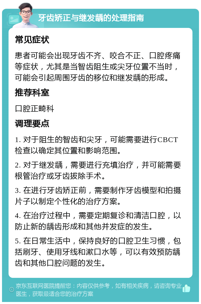 牙齿矫正与继发龋的处理指南 常见症状 患者可能会出现牙齿不齐、咬合不正、口腔疼痛等症状，尤其是当智齿阻生或尖牙位置不当时，可能会引起周围牙齿的移位和继发龋的形成。 推荐科室 口腔正畸科 调理要点 1. 对于阻生的智齿和尖牙，可能需要进行CBCT检查以确定其位置和影响范围。 2. 对于继发龋，需要进行充填治疗，并可能需要根管治疗或牙齿拔除手术。 3. 在进行牙齿矫正前，需要制作牙齿模型和拍摄片子以制定个性化的治疗方案。 4. 在治疗过程中，需要定期复诊和清洁口腔，以防止新的龋齿形成和其他并发症的发生。 5. 在日常生活中，保持良好的口腔卫生习惯，包括刷牙、使用牙线和漱口水等，可以有效预防龋齿和其他口腔问题的发生。