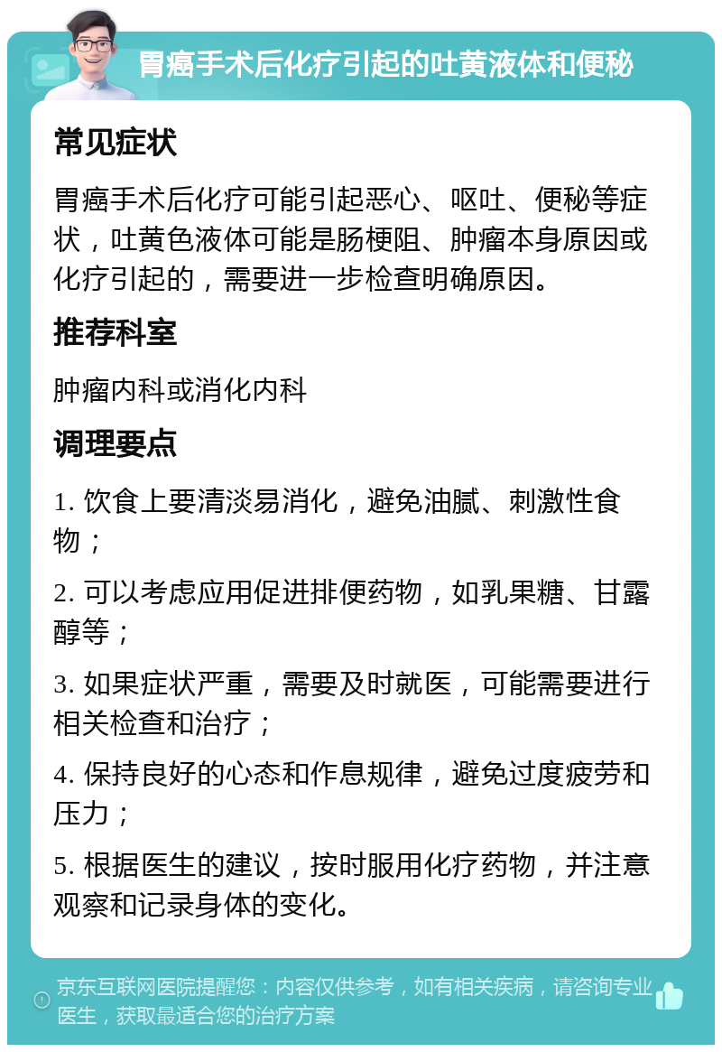 胃癌手术后化疗引起的吐黄液体和便秘 常见症状 胃癌手术后化疗可能引起恶心、呕吐、便秘等症状，吐黄色液体可能是肠梗阻、肿瘤本身原因或化疗引起的，需要进一步检查明确原因。 推荐科室 肿瘤内科或消化内科 调理要点 1. 饮食上要清淡易消化，避免油腻、刺激性食物； 2. 可以考虑应用促进排便药物，如乳果糖、甘露醇等； 3. 如果症状严重，需要及时就医，可能需要进行相关检查和治疗； 4. 保持良好的心态和作息规律，避免过度疲劳和压力； 5. 根据医生的建议，按时服用化疗药物，并注意观察和记录身体的变化。