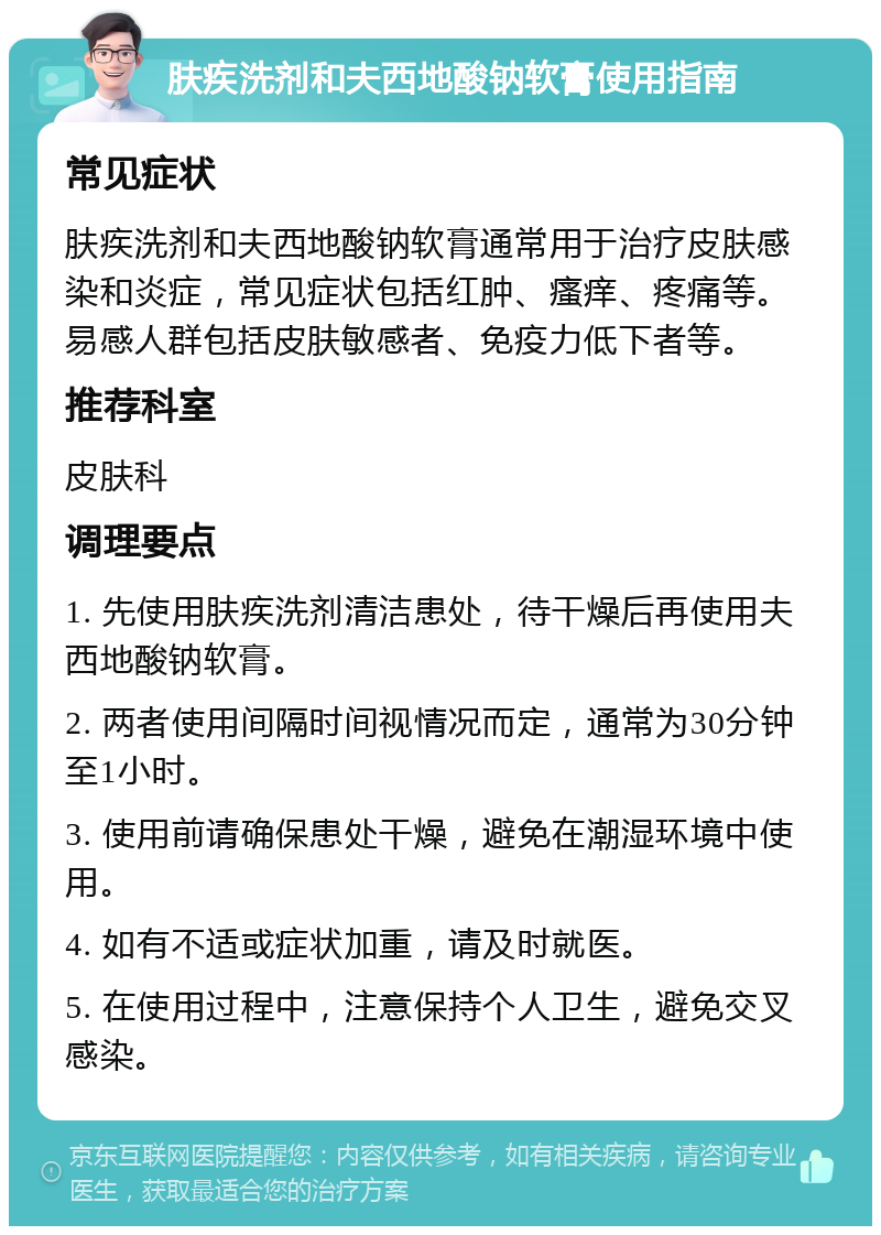 肤疾洗剂和夫西地酸钠软膏使用指南 常见症状 肤疾洗剂和夫西地酸钠软膏通常用于治疗皮肤感染和炎症，常见症状包括红肿、瘙痒、疼痛等。易感人群包括皮肤敏感者、免疫力低下者等。 推荐科室 皮肤科 调理要点 1. 先使用肤疾洗剂清洁患处，待干燥后再使用夫西地酸钠软膏。 2. 两者使用间隔时间视情况而定，通常为30分钟至1小时。 3. 使用前请确保患处干燥，避免在潮湿环境中使用。 4. 如有不适或症状加重，请及时就医。 5. 在使用过程中，注意保持个人卫生，避免交叉感染。