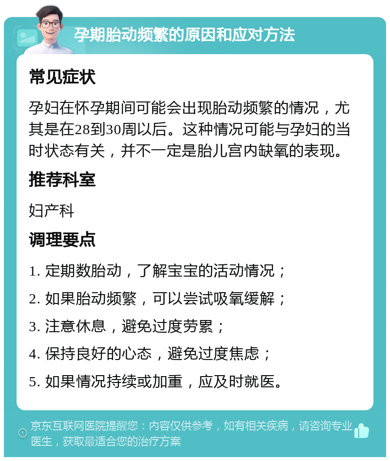 孕期胎动频繁的原因和应对方法 常见症状 孕妇在怀孕期间可能会出现胎动频繁的情况，尤其是在28到30周以后。这种情况可能与孕妇的当时状态有关，并不一定是胎儿宫内缺氧的表现。 推荐科室 妇产科 调理要点 1. 定期数胎动，了解宝宝的活动情况； 2. 如果胎动频繁，可以尝试吸氧缓解； 3. 注意休息，避免过度劳累； 4. 保持良好的心态，避免过度焦虑； 5. 如果情况持续或加重，应及时就医。