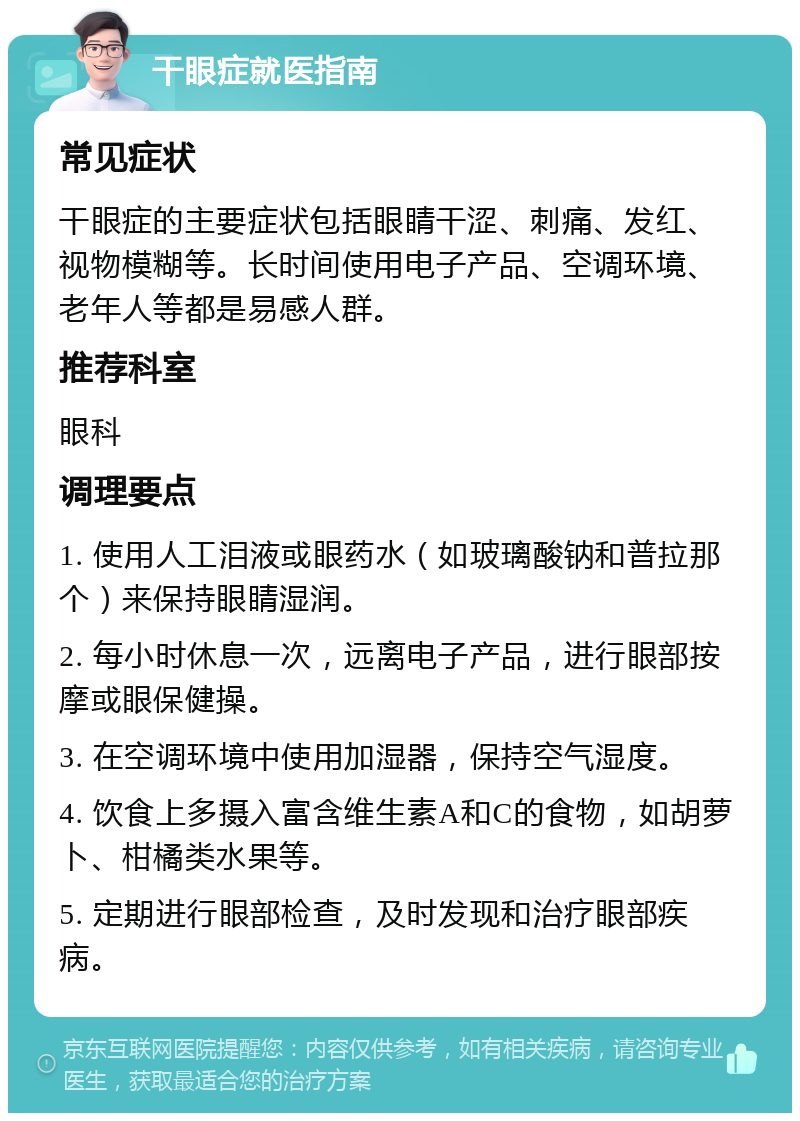 干眼症就医指南 常见症状 干眼症的主要症状包括眼睛干涩、刺痛、发红、视物模糊等。长时间使用电子产品、空调环境、老年人等都是易感人群。 推荐科室 眼科 调理要点 1. 使用人工泪液或眼药水（如玻璃酸钠和普拉那个）来保持眼睛湿润。 2. 每小时休息一次，远离电子产品，进行眼部按摩或眼保健操。 3. 在空调环境中使用加湿器，保持空气湿度。 4. 饮食上多摄入富含维生素A和C的食物，如胡萝卜、柑橘类水果等。 5. 定期进行眼部检查，及时发现和治疗眼部疾病。