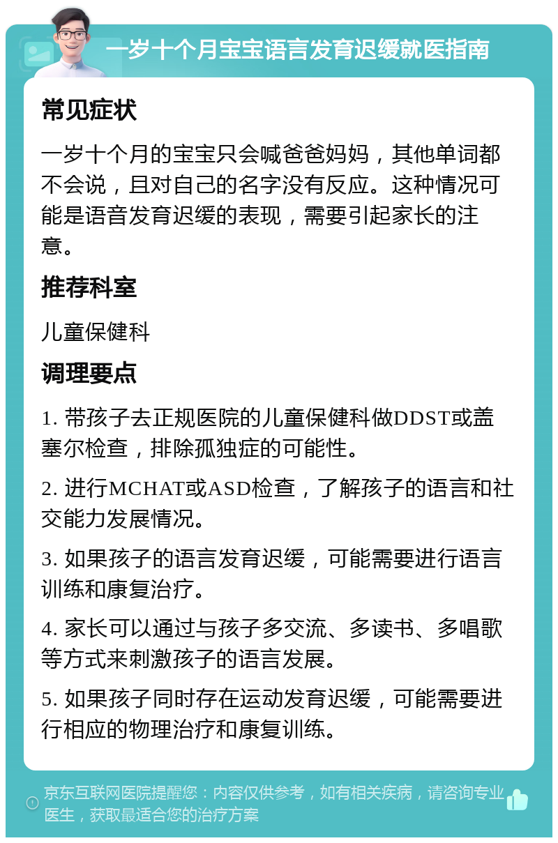 一岁十个月宝宝语言发育迟缓就医指南 常见症状 一岁十个月的宝宝只会喊爸爸妈妈，其他单词都不会说，且对自己的名字没有反应。这种情况可能是语音发育迟缓的表现，需要引起家长的注意。 推荐科室 儿童保健科 调理要点 1. 带孩子去正规医院的儿童保健科做DDST或盖塞尔检查，排除孤独症的可能性。 2. 进行MCHAT或ASD检查，了解孩子的语言和社交能力发展情况。 3. 如果孩子的语言发育迟缓，可能需要进行语言训练和康复治疗。 4. 家长可以通过与孩子多交流、多读书、多唱歌等方式来刺激孩子的语言发展。 5. 如果孩子同时存在运动发育迟缓，可能需要进行相应的物理治疗和康复训练。