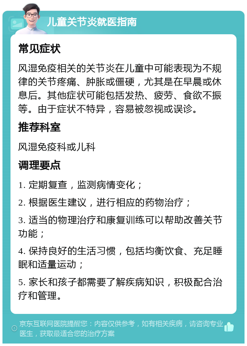 儿童关节炎就医指南 常见症状 风湿免疫相关的关节炎在儿童中可能表现为不规律的关节疼痛、肿胀或僵硬，尤其是在早晨或休息后。其他症状可能包括发热、疲劳、食欲不振等。由于症状不特异，容易被忽视或误诊。 推荐科室 风湿免疫科或儿科 调理要点 1. 定期复查，监测病情变化； 2. 根据医生建议，进行相应的药物治疗； 3. 适当的物理治疗和康复训练可以帮助改善关节功能； 4. 保持良好的生活习惯，包括均衡饮食、充足睡眠和适量运动； 5. 家长和孩子都需要了解疾病知识，积极配合治疗和管理。