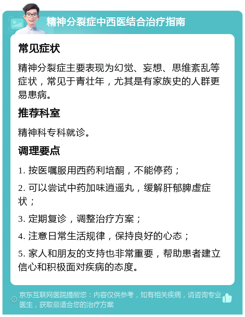 精神分裂症中西医结合治疗指南 常见症状 精神分裂症主要表现为幻觉、妄想、思维紊乱等症状，常见于青壮年，尤其是有家族史的人群更易患病。 推荐科室 精神科专科就诊。 调理要点 1. 按医嘱服用西药利培酮，不能停药； 2. 可以尝试中药加味逍遥丸，缓解肝郁脾虚症状； 3. 定期复诊，调整治疗方案； 4. 注意日常生活规律，保持良好的心态； 5. 家人和朋友的支持也非常重要，帮助患者建立信心和积极面对疾病的态度。