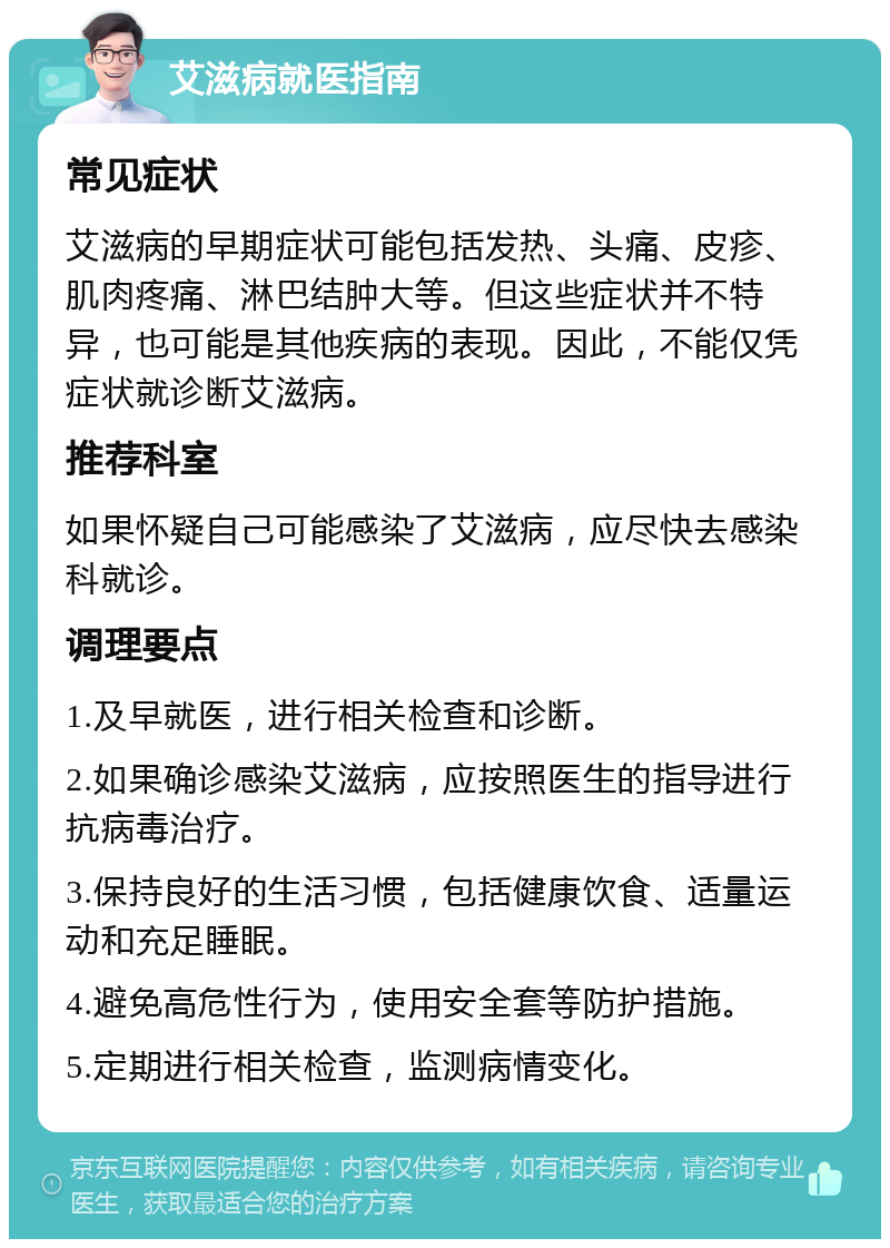 艾滋病就医指南 常见症状 艾滋病的早期症状可能包括发热、头痛、皮疹、肌肉疼痛、淋巴结肿大等。但这些症状并不特异，也可能是其他疾病的表现。因此，不能仅凭症状就诊断艾滋病。 推荐科室 如果怀疑自己可能感染了艾滋病，应尽快去感染科就诊。 调理要点 1.及早就医，进行相关检查和诊断。 2.如果确诊感染艾滋病，应按照医生的指导进行抗病毒治疗。 3.保持良好的生活习惯，包括健康饮食、适量运动和充足睡眠。 4.避免高危性行为，使用安全套等防护措施。 5.定期进行相关检查，监测病情变化。