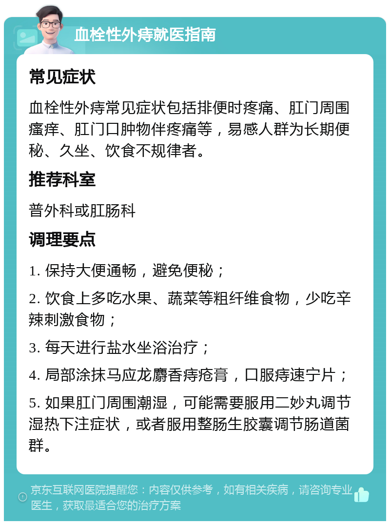 血栓性外痔就医指南 常见症状 血栓性外痔常见症状包括排便时疼痛、肛门周围瘙痒、肛门口肿物伴疼痛等，易感人群为长期便秘、久坐、饮食不规律者。 推荐科室 普外科或肛肠科 调理要点 1. 保持大便通畅，避免便秘； 2. 饮食上多吃水果、蔬菜等粗纤维食物，少吃辛辣刺激食物； 3. 每天进行盐水坐浴治疗； 4. 局部涂抹马应龙麝香痔疮膏，口服痔速宁片； 5. 如果肛门周围潮湿，可能需要服用二妙丸调节湿热下注症状，或者服用整肠生胶囊调节肠道菌群。