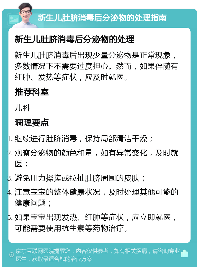 新生儿肚脐消毒后分泌物的处理指南 新生儿肚脐消毒后分泌物的处理 新生儿肚脐消毒后出现少量分泌物是正常现象，多数情况下不需要过度担心。然而，如果伴随有红肿、发热等症状，应及时就医。 推荐科室 儿科 调理要点 继续进行肚脐消毒，保持局部清洁干燥； 观察分泌物的颜色和量，如有异常变化，及时就医； 避免用力揉搓或拉扯肚脐周围的皮肤； 注意宝宝的整体健康状况，及时处理其他可能的健康问题； 如果宝宝出现发热、红肿等症状，应立即就医，可能需要使用抗生素等药物治疗。