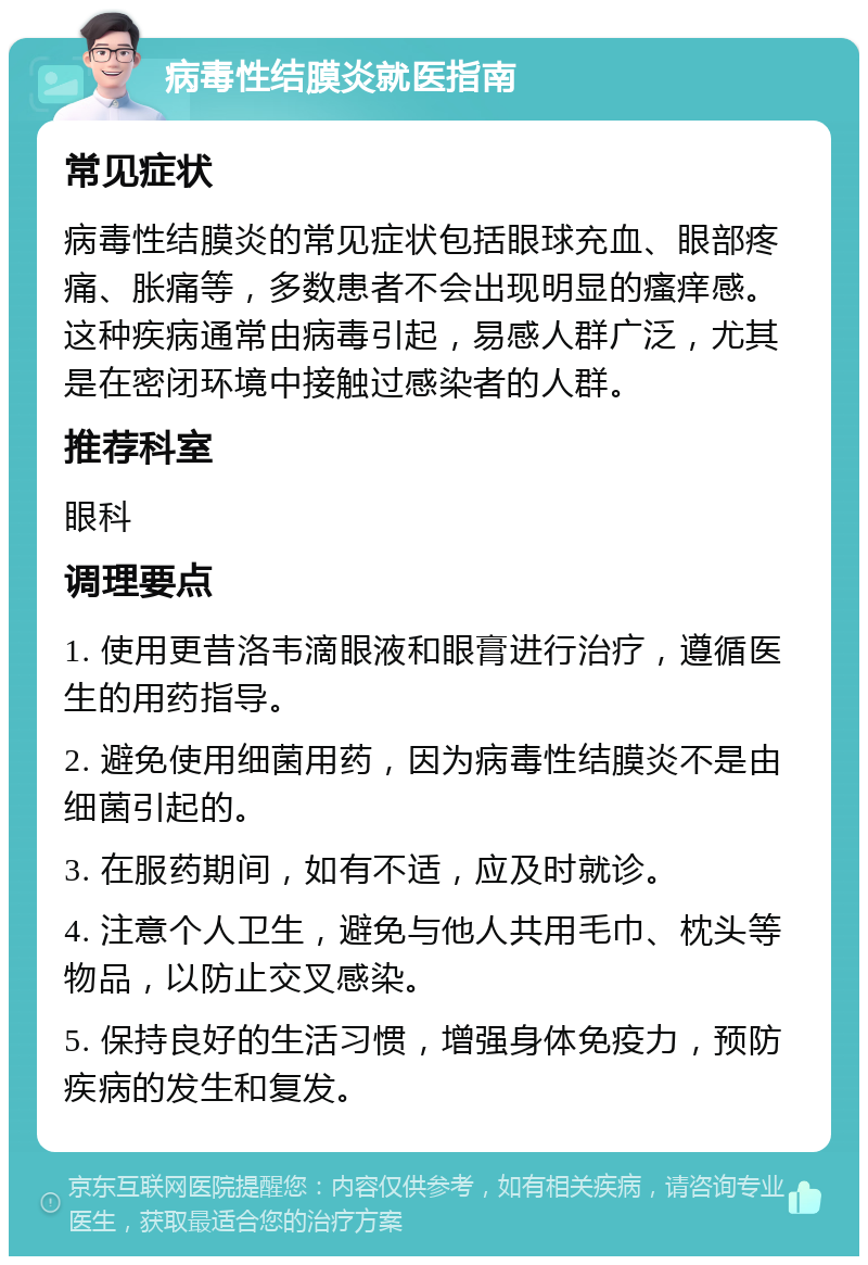 病毒性结膜炎就医指南 常见症状 病毒性结膜炎的常见症状包括眼球充血、眼部疼痛、胀痛等，多数患者不会出现明显的瘙痒感。这种疾病通常由病毒引起，易感人群广泛，尤其是在密闭环境中接触过感染者的人群。 推荐科室 眼科 调理要点 1. 使用更昔洛韦滴眼液和眼膏进行治疗，遵循医生的用药指导。 2. 避免使用细菌用药，因为病毒性结膜炎不是由细菌引起的。 3. 在服药期间，如有不适，应及时就诊。 4. 注意个人卫生，避免与他人共用毛巾、枕头等物品，以防止交叉感染。 5. 保持良好的生活习惯，增强身体免疫力，预防疾病的发生和复发。