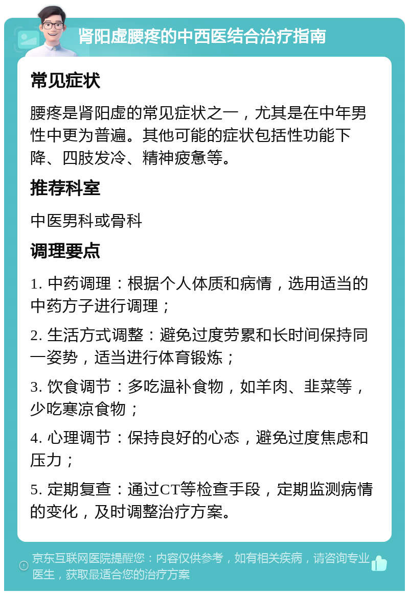 肾阳虚腰疼的中西医结合治疗指南 常见症状 腰疼是肾阳虚的常见症状之一，尤其是在中年男性中更为普遍。其他可能的症状包括性功能下降、四肢发冷、精神疲惫等。 推荐科室 中医男科或骨科 调理要点 1. 中药调理：根据个人体质和病情，选用适当的中药方子进行调理； 2. 生活方式调整：避免过度劳累和长时间保持同一姿势，适当进行体育锻炼； 3. 饮食调节：多吃温补食物，如羊肉、韭菜等，少吃寒凉食物； 4. 心理调节：保持良好的心态，避免过度焦虑和压力； 5. 定期复查：通过CT等检查手段，定期监测病情的变化，及时调整治疗方案。