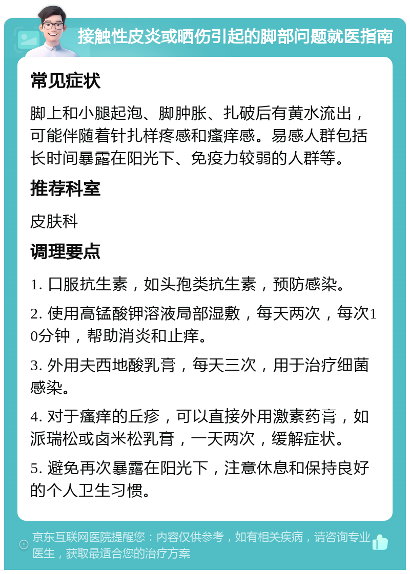 接触性皮炎或晒伤引起的脚部问题就医指南 常见症状 脚上和小腿起泡、脚肿胀、扎破后有黄水流出，可能伴随着针扎样疼感和瘙痒感。易感人群包括长时间暴露在阳光下、免疫力较弱的人群等。 推荐科室 皮肤科 调理要点 1. 口服抗生素，如头孢类抗生素，预防感染。 2. 使用高锰酸钾溶液局部湿敷，每天两次，每次10分钟，帮助消炎和止痒。 3. 外用夫西地酸乳膏，每天三次，用于治疗细菌感染。 4. 对于瘙痒的丘疹，可以直接外用激素药膏，如派瑞松或卤米松乳膏，一天两次，缓解症状。 5. 避免再次暴露在阳光下，注意休息和保持良好的个人卫生习惯。