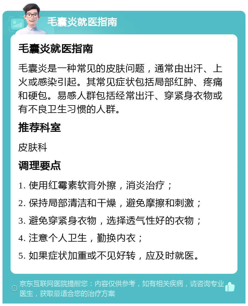 毛囊炎就医指南 毛囊炎就医指南 毛囊炎是一种常见的皮肤问题，通常由出汗、上火或感染引起。其常见症状包括局部红肿、疼痛和硬包。易感人群包括经常出汗、穿紧身衣物或有不良卫生习惯的人群。 推荐科室 皮肤科 调理要点 1. 使用红霉素软膏外擦，消炎治疗； 2. 保持局部清洁和干燥，避免摩擦和刺激； 3. 避免穿紧身衣物，选择透气性好的衣物； 4. 注意个人卫生，勤换内衣； 5. 如果症状加重或不见好转，应及时就医。