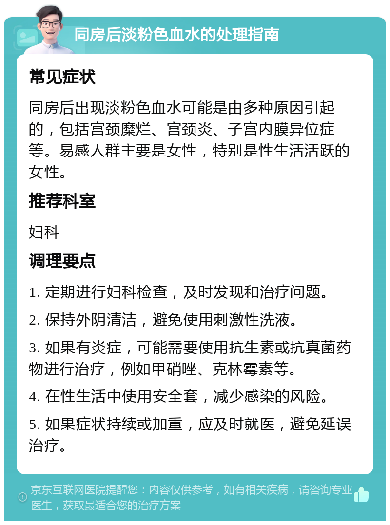 同房后淡粉色血水的处理指南 常见症状 同房后出现淡粉色血水可能是由多种原因引起的，包括宫颈糜烂、宫颈炎、子宫内膜异位症等。易感人群主要是女性，特别是性生活活跃的女性。 推荐科室 妇科 调理要点 1. 定期进行妇科检查，及时发现和治疗问题。 2. 保持外阴清洁，避免使用刺激性洗液。 3. 如果有炎症，可能需要使用抗生素或抗真菌药物进行治疗，例如甲硝唑、克林霉素等。 4. 在性生活中使用安全套，减少感染的风险。 5. 如果症状持续或加重，应及时就医，避免延误治疗。