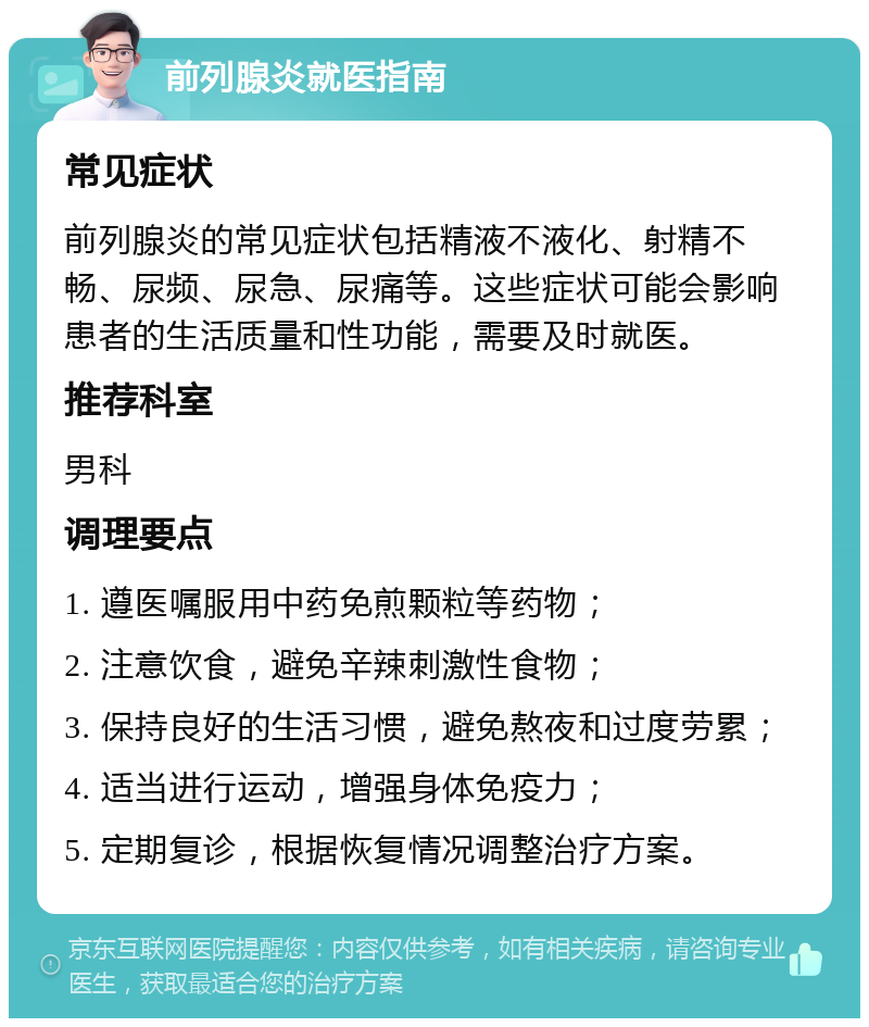 前列腺炎就医指南 常见症状 前列腺炎的常见症状包括精液不液化、射精不畅、尿频、尿急、尿痛等。这些症状可能会影响患者的生活质量和性功能，需要及时就医。 推荐科室 男科 调理要点 1. 遵医嘱服用中药免煎颗粒等药物； 2. 注意饮食，避免辛辣刺激性食物； 3. 保持良好的生活习惯，避免熬夜和过度劳累； 4. 适当进行运动，增强身体免疫力； 5. 定期复诊，根据恢复情况调整治疗方案。