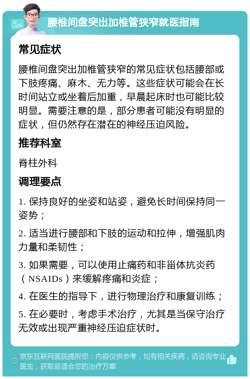 腰椎间盘突出加椎管狭窄就医指南 常见症状 腰椎间盘突出加椎管狭窄的常见症状包括腰部或下肢疼痛、麻木、无力等。这些症状可能会在长时间站立或坐着后加重，早晨起床时也可能比较明显。需要注意的是，部分患者可能没有明显的症状，但仍然存在潜在的神经压迫风险。 推荐科室 脊柱外科 调理要点 1. 保持良好的坐姿和站姿，避免长时间保持同一姿势； 2. 适当进行腰部和下肢的运动和拉伸，增强肌肉力量和柔韧性； 3. 如果需要，可以使用止痛药和非甾体抗炎药（NSAIDs）来缓解疼痛和炎症； 4. 在医生的指导下，进行物理治疗和康复训练； 5. 在必要时，考虑手术治疗，尤其是当保守治疗无效或出现严重神经压迫症状时。