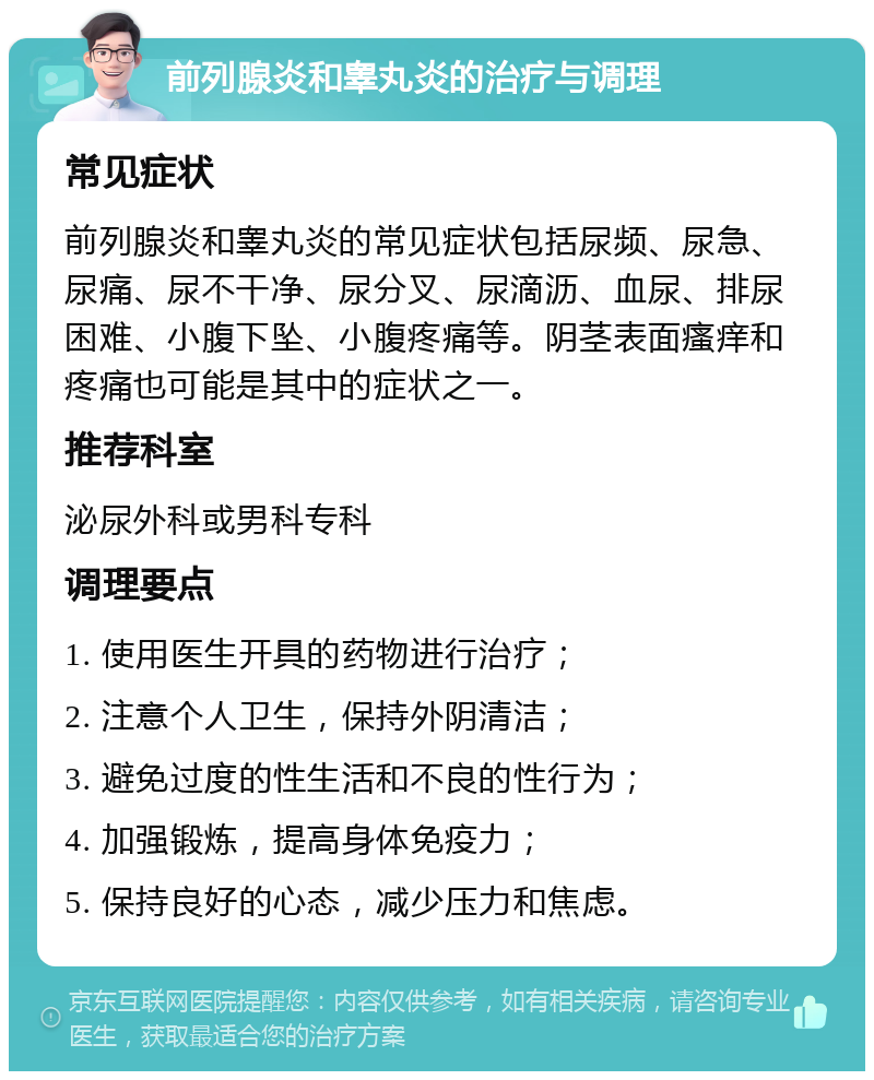 前列腺炎和睾丸炎的治疗与调理 常见症状 前列腺炎和睾丸炎的常见症状包括尿频、尿急、尿痛、尿不干净、尿分叉、尿滴沥、血尿、排尿困难、小腹下坠、小腹疼痛等。阴茎表面瘙痒和疼痛也可能是其中的症状之一。 推荐科室 泌尿外科或男科专科 调理要点 1. 使用医生开具的药物进行治疗； 2. 注意个人卫生，保持外阴清洁； 3. 避免过度的性生活和不良的性行为； 4. 加强锻炼，提高身体免疫力； 5. 保持良好的心态，减少压力和焦虑。