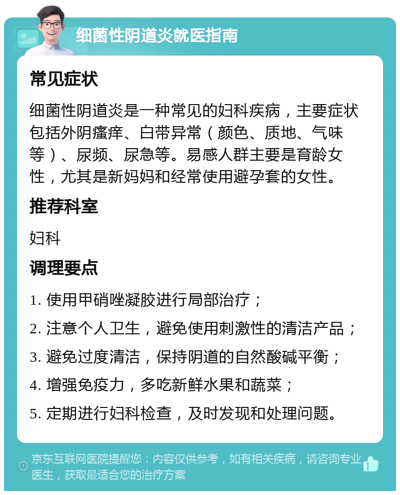 细菌性阴道炎就医指南 常见症状 细菌性阴道炎是一种常见的妇科疾病，主要症状包括外阴瘙痒、白带异常（颜色、质地、气味等）、尿频、尿急等。易感人群主要是育龄女性，尤其是新妈妈和经常使用避孕套的女性。 推荐科室 妇科 调理要点 1. 使用甲硝唑凝胶进行局部治疗； 2. 注意个人卫生，避免使用刺激性的清洁产品； 3. 避免过度清洁，保持阴道的自然酸碱平衡； 4. 增强免疫力，多吃新鲜水果和蔬菜； 5. 定期进行妇科检查，及时发现和处理问题。