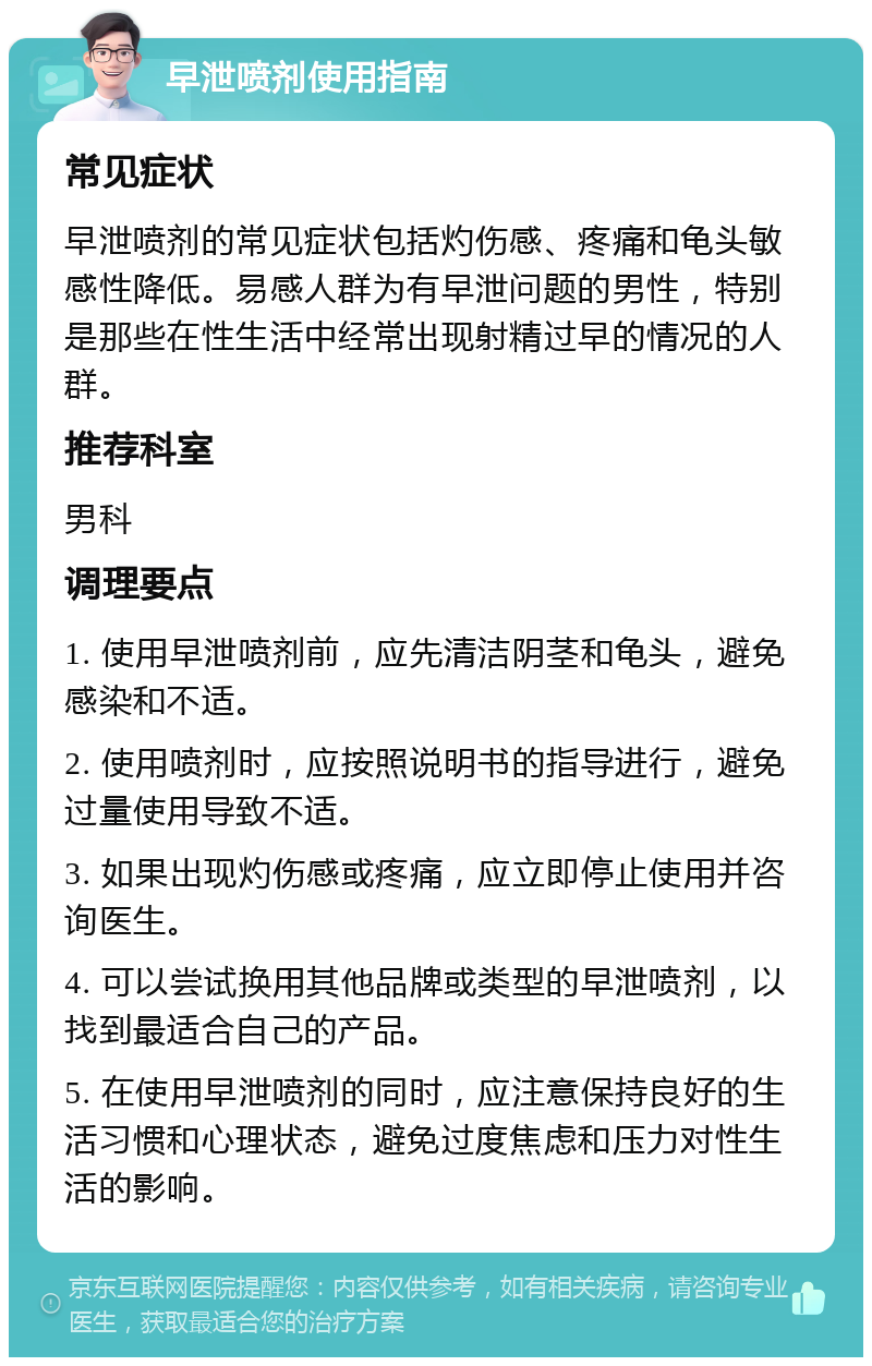 早泄喷剂使用指南 常见症状 早泄喷剂的常见症状包括灼伤感、疼痛和龟头敏感性降低。易感人群为有早泄问题的男性，特别是那些在性生活中经常出现射精过早的情况的人群。 推荐科室 男科 调理要点 1. 使用早泄喷剂前，应先清洁阴茎和龟头，避免感染和不适。 2. 使用喷剂时，应按照说明书的指导进行，避免过量使用导致不适。 3. 如果出现灼伤感或疼痛，应立即停止使用并咨询医生。 4. 可以尝试换用其他品牌或类型的早泄喷剂，以找到最适合自己的产品。 5. 在使用早泄喷剂的同时，应注意保持良好的生活习惯和心理状态，避免过度焦虑和压力对性生活的影响。