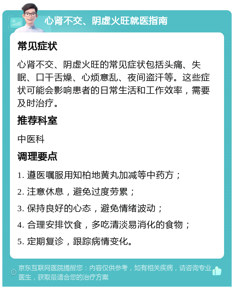 心肾不交、阴虚火旺就医指南 常见症状 心肾不交、阴虚火旺的常见症状包括头痛、失眠、口干舌燥、心烦意乱、夜间盗汗等。这些症状可能会影响患者的日常生活和工作效率，需要及时治疗。 推荐科室 中医科 调理要点 1. 遵医嘱服用知柏地黄丸加减等中药方； 2. 注意休息，避免过度劳累； 3. 保持良好的心态，避免情绪波动； 4. 合理安排饮食，多吃清淡易消化的食物； 5. 定期复诊，跟踪病情变化。