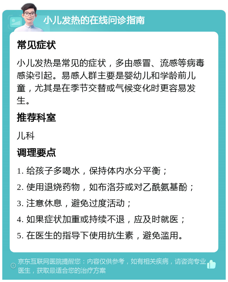 小儿发热的在线问诊指南 常见症状 小儿发热是常见的症状，多由感冒、流感等病毒感染引起。易感人群主要是婴幼儿和学龄前儿童，尤其是在季节交替或气候变化时更容易发生。 推荐科室 儿科 调理要点 1. 给孩子多喝水，保持体内水分平衡； 2. 使用退烧药物，如布洛芬或对乙酰氨基酚； 3. 注意休息，避免过度活动； 4. 如果症状加重或持续不退，应及时就医； 5. 在医生的指导下使用抗生素，避免滥用。