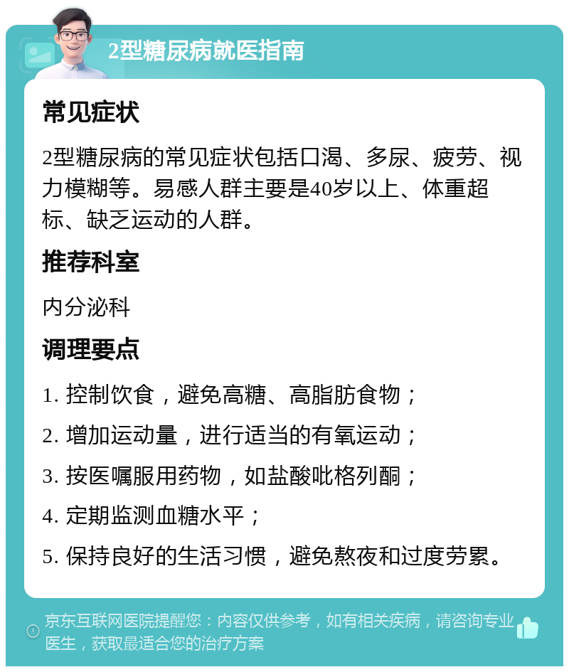 2型糖尿病就医指南 常见症状 2型糖尿病的常见症状包括口渴、多尿、疲劳、视力模糊等。易感人群主要是40岁以上、体重超标、缺乏运动的人群。 推荐科室 内分泌科 调理要点 1. 控制饮食，避免高糖、高脂肪食物； 2. 增加运动量，进行适当的有氧运动； 3. 按医嘱服用药物，如盐酸吡格列酮； 4. 定期监测血糖水平； 5. 保持良好的生活习惯，避免熬夜和过度劳累。