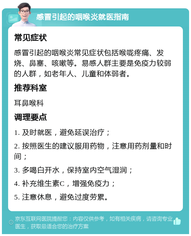 感冒引起的咽喉炎就医指南 常见症状 感冒引起的咽喉炎常见症状包括喉咙疼痛、发烧、鼻塞、咳嗽等。易感人群主要是免疫力较弱的人群，如老年人、儿童和体弱者。 推荐科室 耳鼻喉科 调理要点 1. 及时就医，避免延误治疗； 2. 按照医生的建议服用药物，注意用药剂量和时间； 3. 多喝白开水，保持室内空气湿润； 4. 补充维生素C，增强免疫力； 5. 注意休息，避免过度劳累。