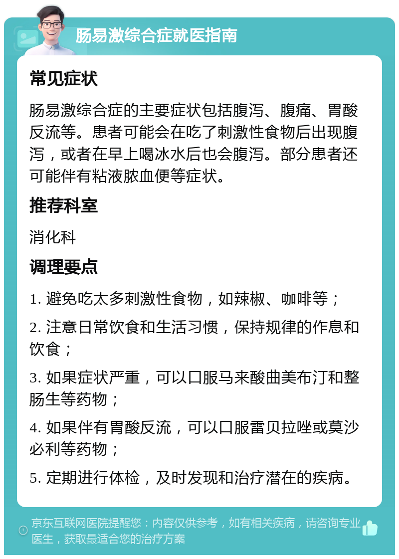 肠易激综合症就医指南 常见症状 肠易激综合症的主要症状包括腹泻、腹痛、胃酸反流等。患者可能会在吃了刺激性食物后出现腹泻，或者在早上喝冰水后也会腹泻。部分患者还可能伴有粘液脓血便等症状。 推荐科室 消化科 调理要点 1. 避免吃太多刺激性食物，如辣椒、咖啡等； 2. 注意日常饮食和生活习惯，保持规律的作息和饮食； 3. 如果症状严重，可以口服马来酸曲美布汀和整肠生等药物； 4. 如果伴有胃酸反流，可以口服雷贝拉唑或莫沙必利等药物； 5. 定期进行体检，及时发现和治疗潜在的疾病。