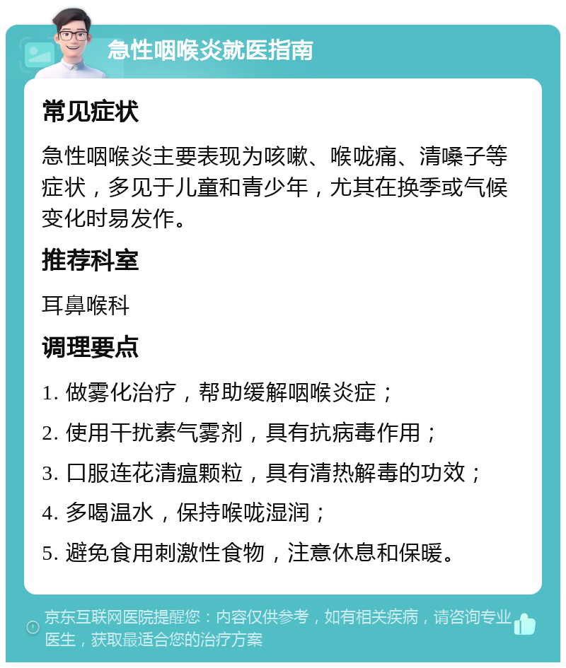 急性咽喉炎就医指南 常见症状 急性咽喉炎主要表现为咳嗽、喉咙痛、清嗓子等症状，多见于儿童和青少年，尤其在换季或气候变化时易发作。 推荐科室 耳鼻喉科 调理要点 1. 做雾化治疗，帮助缓解咽喉炎症； 2. 使用干扰素气雾剂，具有抗病毒作用； 3. 口服连花清瘟颗粒，具有清热解毒的功效； 4. 多喝温水，保持喉咙湿润； 5. 避免食用刺激性食物，注意休息和保暖。