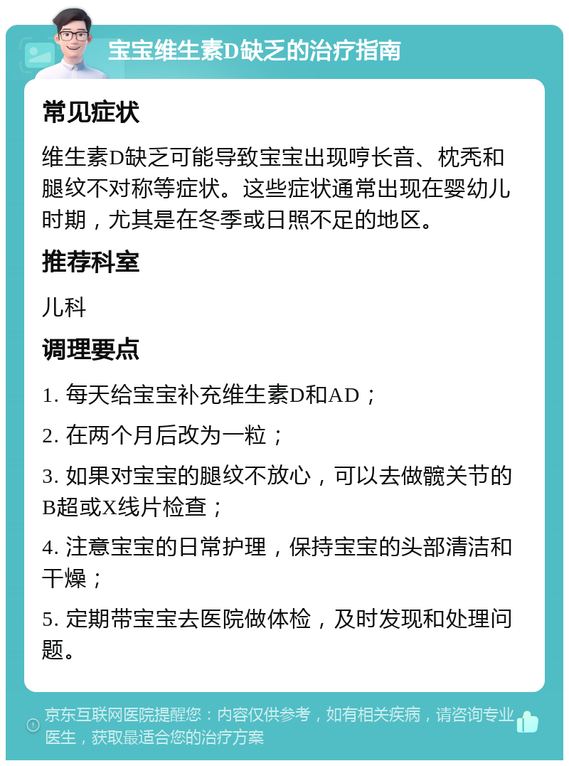 宝宝维生素D缺乏的治疗指南 常见症状 维生素D缺乏可能导致宝宝出现哼长音、枕秃和腿纹不对称等症状。这些症状通常出现在婴幼儿时期，尤其是在冬季或日照不足的地区。 推荐科室 儿科 调理要点 1. 每天给宝宝补充维生素D和AD； 2. 在两个月后改为一粒； 3. 如果对宝宝的腿纹不放心，可以去做髋关节的B超或X线片检查； 4. 注意宝宝的日常护理，保持宝宝的头部清洁和干燥； 5. 定期带宝宝去医院做体检，及时发现和处理问题。