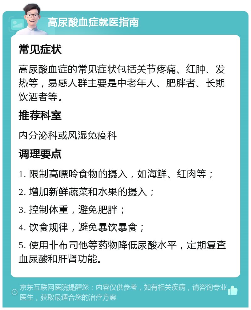 高尿酸血症就医指南 常见症状 高尿酸血症的常见症状包括关节疼痛、红肿、发热等，易感人群主要是中老年人、肥胖者、长期饮酒者等。 推荐科室 内分泌科或风湿免疫科 调理要点 1. 限制高嘌呤食物的摄入，如海鲜、红肉等； 2. 增加新鲜蔬菜和水果的摄入； 3. 控制体重，避免肥胖； 4. 饮食规律，避免暴饮暴食； 5. 使用非布司他等药物降低尿酸水平，定期复查血尿酸和肝肾功能。