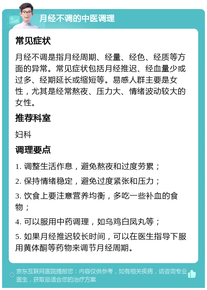 月经不调的中医调理 常见症状 月经不调是指月经周期、经量、经色、经质等方面的异常。常见症状包括月经推迟、经血量少或过多、经期延长或缩短等。易感人群主要是女性，尤其是经常熬夜、压力大、情绪波动较大的女性。 推荐科室 妇科 调理要点 1. 调整生活作息，避免熬夜和过度劳累； 2. 保持情绪稳定，避免过度紧张和压力； 3. 饮食上要注意营养均衡，多吃一些补血的食物； 4. 可以服用中药调理，如乌鸡白凤丸等； 5. 如果月经推迟较长时间，可以在医生指导下服用黄体酮等药物来调节月经周期。