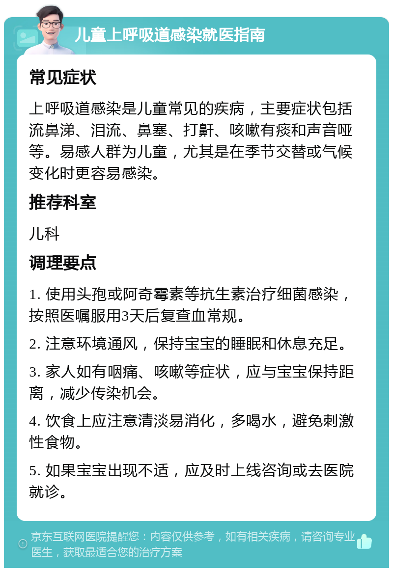 儿童上呼吸道感染就医指南 常见症状 上呼吸道感染是儿童常见的疾病，主要症状包括流鼻涕、泪流、鼻塞、打鼾、咳嗽有痰和声音哑等。易感人群为儿童，尤其是在季节交替或气候变化时更容易感染。 推荐科室 儿科 调理要点 1. 使用头孢或阿奇霉素等抗生素治疗细菌感染，按照医嘱服用3天后复查血常规。 2. 注意环境通风，保持宝宝的睡眠和休息充足。 3. 家人如有咽痛、咳嗽等症状，应与宝宝保持距离，减少传染机会。 4. 饮食上应注意清淡易消化，多喝水，避免刺激性食物。 5. 如果宝宝出现不适，应及时上线咨询或去医院就诊。