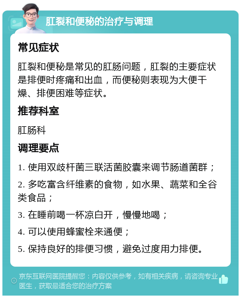 肛裂和便秘的治疗与调理 常见症状 肛裂和便秘是常见的肛肠问题，肛裂的主要症状是排便时疼痛和出血，而便秘则表现为大便干燥、排便困难等症状。 推荐科室 肛肠科 调理要点 1. 使用双歧杆菌三联活菌胶囊来调节肠道菌群； 2. 多吃富含纤维素的食物，如水果、蔬菜和全谷类食品； 3. 在睡前喝一杯凉白开，慢慢地喝； 4. 可以使用蜂蜜栓来通便； 5. 保持良好的排便习惯，避免过度用力排便。