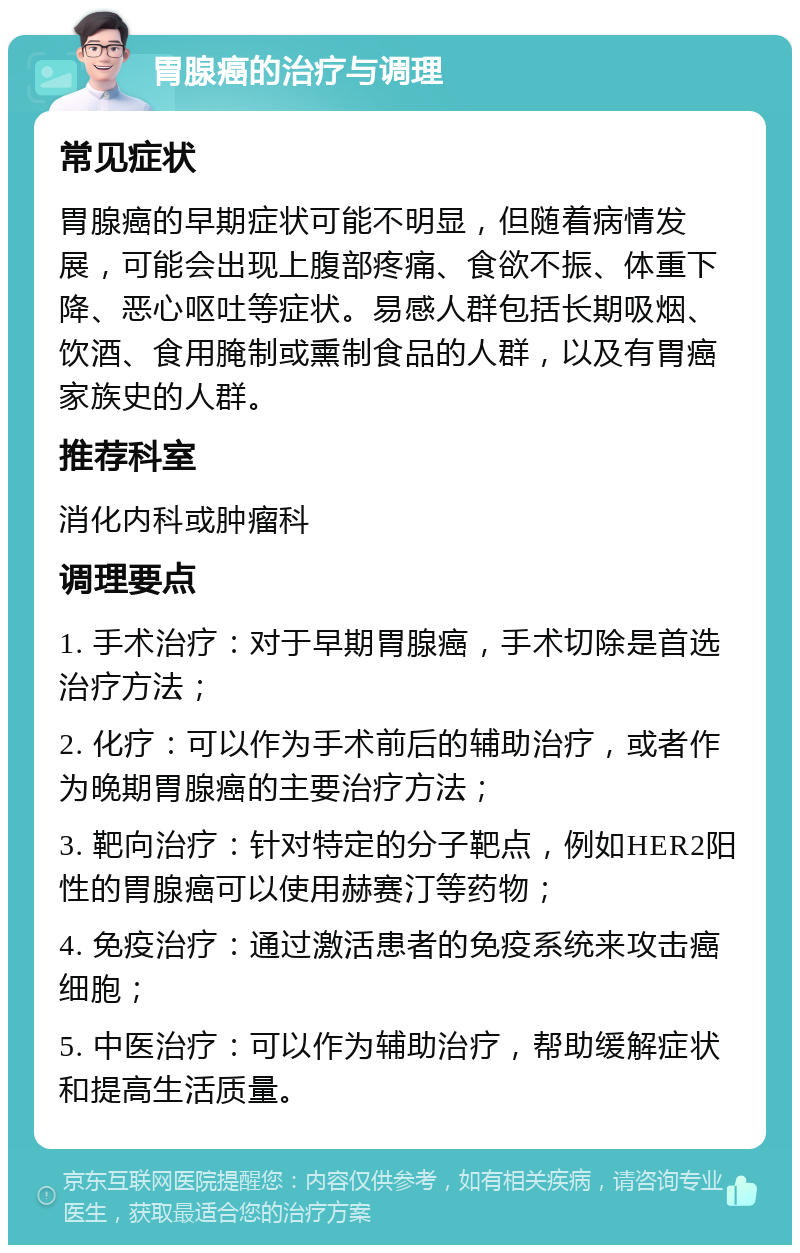 胃腺癌的治疗与调理 常见症状 胃腺癌的早期症状可能不明显，但随着病情发展，可能会出现上腹部疼痛、食欲不振、体重下降、恶心呕吐等症状。易感人群包括长期吸烟、饮酒、食用腌制或熏制食品的人群，以及有胃癌家族史的人群。 推荐科室 消化内科或肿瘤科 调理要点 1. 手术治疗：对于早期胃腺癌，手术切除是首选治疗方法； 2. 化疗：可以作为手术前后的辅助治疗，或者作为晚期胃腺癌的主要治疗方法； 3. 靶向治疗：针对特定的分子靶点，例如HER2阳性的胃腺癌可以使用赫赛汀等药物； 4. 免疫治疗：通过激活患者的免疫系统来攻击癌细胞； 5. 中医治疗：可以作为辅助治疗，帮助缓解症状和提高生活质量。